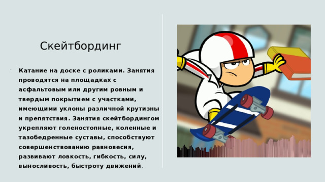 Скейтбординг Катание на доске с роликами. Занятия проводятся на площадках с асфальтовым или другим ровным и твердым покрытием с участками, имеющими уклоны различной крутизны и препятствия. Занятия скейтбордингом укрепляют голеностопные, коленные и тазобедренные суставы, способствуют совершенствованию равновесия, развивают ловкость, гибкость, силу, выносливость, быстроту движений . 