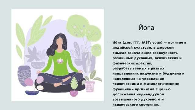 Йога Йо́га (дев. योग , IAST: yoga) — понятие в индийской культуре, в широком смысле означающее совокупность различных духовных, психических и физических практик, разрабатываемых в разных направлениях индуизма и буддизма и нацеленных на управление психическими и физиологическими функциями организма с целью достижения индивидуумом возвышенного духовного и психического состояния. 