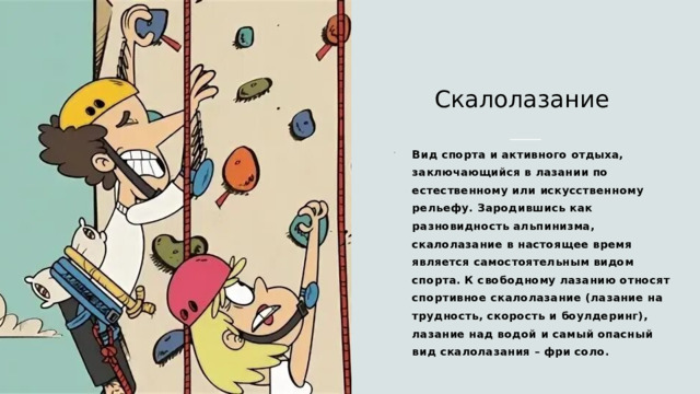 Скалолазание Вид спорта и активного отдыха, заключающийся в лазании по естественному или искусственному рельефу. Зародившись как разновидность альпинизма, скалолазание в настоящее время является самостоятельным видом спорта. К свободному лазанию относят спортивное скалолазание (лазание на трудность, скорость и боулдеринг), лазание над водой и самый опасный вид скалолазания – фри соло. 