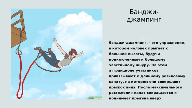 Банджи-джампинг   банджи-джампинг, - это упражнение, в котором человек прыгает с большой высоты, будучи подключенным к большому эластичному шнуру. На этом аттракционе участников привязывают к длинному резиновому канату, на котором они совершают прыжок вниз. После максимального растяжения канат сокращается и поднимает прыгуна вверх. 