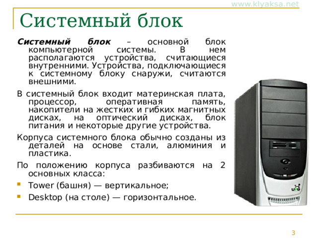 Системный блок Системный блок – основной блок компьютерной системы. В нем располагаются устройства, считающиеся внутренними. Устройства, подключающиеся к системному блоку снаружи, считаются внешними. В системный блок входит материнская плата, процессор, оперативная память, накопители на жестких и гибких магнитных дисках, на оптический дисках, блок питания и некоторые другие устройства. Корпуса системного блока обычно созданы из деталей на основе стали, алюминия и пластика. По положению корпуса разбиваются на 2 основных класса: Tower (башня) — вертикальное; Desktop (на столе) — горизонтальное.  
