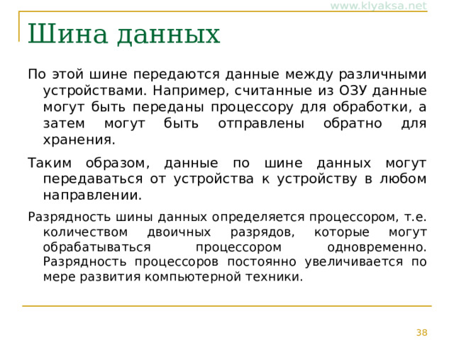 Шина данных По этой шине передаются данные между различными устройствами. Например, считанные из ОЗУ данные могут быть переданы процессору для обработки, а затем могут быть отправлены обратно для хранения. Таким образом, данные по шине данных могут передаваться от устройства к устройству в любом направлении. Разрядность шины данных определяется процессором, т.е. количеством двоичных разрядов, которые могут обрабатываться процессором одновременно. Разрядность процессоров постоянно увеличивается по мере развития компьютерной техники. 