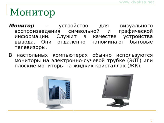 Монитор Монитор – устройство для визуального воспроизведения символьной и графической информации. Служит в качестве устройства вывода. Они отдаленно напоминают бытовые телевизоры. В настольных компьютерах обычно используются мониторы на электронно-лучевой трубке (ЭЛТ) или плоские мониторы на жидких кристаллах (ЖК). 