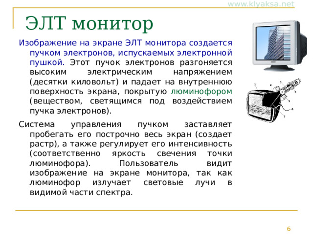  ЭЛТ монитор Изображение на экране ЭЛТ монитора создается пучком электронов, испускаемых электронной пушкой. Этот пучок электронов разгоняется высоким электрическим напряжением (десятки киловольт) и падает на внутреннюю поверхность экрана, покрытую люминофором (веществом, светящимся под воздействием пучка электронов). Система управления пучком заставляет пробегать его построчно весь экран (создает растр), а также регулирует его интенсивность (соответственно яркость свечения точки люминофора). Пользователь видит изображение на экране монитора, так как люминофор излучает световые лучи в видимой части спектра. 