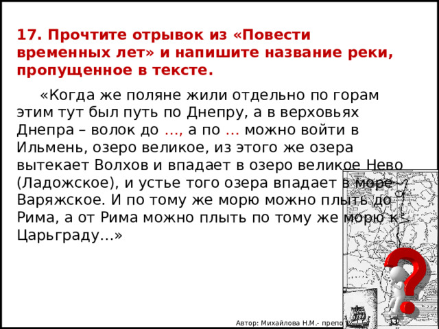 17. Прочтите отрывок из «Повести временных лет» и напишите название реки, пропущенное в тексте.  «Когда же поляне жили отдельно по горам этим тут был путь по Днепру, а в верховьях Днепра – волок до …, а по … можно войти в Ильмень, озеро великое, из этого же озера вытекает Волхов и впадает в озеро великое Нево (Ладожское), и устье того озера впадает в море Варяжское. И по тому же морю можно плыть до Рима, а от Рима можно плыть по тому же морю к Царьграду…» Автор: Михайлова Н.М.- преподаватель МАОУ «Лицей № 21» 