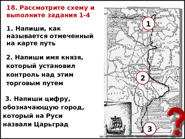 18. Рассмотрите схему и выполните задания 1-4 1 1. Напиши, как называется отмеченный на карте путь  2. Напиши имя князя, который установил контроль над этим торговым путем  2  3. Напиши цифру, обозначающую город, который на Руси назвали Царьград  3 Автор: Михайлова Н.М.- преподаватель МАОУ «Лицей № 21» 