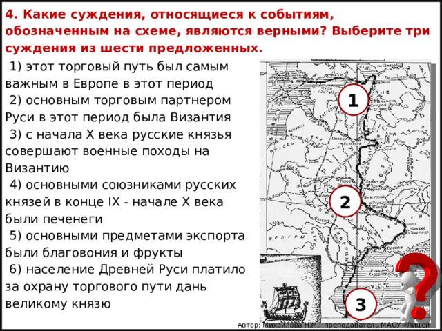 4. Какие суждения, относящиеся к событиям, обозначенным на схеме, являются верными? Выберите три суждения из шести предложенных. 1) этот торговый путь был самым важным в Европе в этот период 2) основным торговым партнером Руси в этот период была Византия 3) с начала X века русские князья совершают военные походы на Византию 4) основными союзниками русских князей в конце IX - начале X века были печенеги 5) основными предметами экспорта были благовония и фрукты 6) население Древней Руси платило за охрану торгового пути дань великому князю   1 2 3 Автор: Михайлова Н.М.- преподаватель МАОУ «Лицей № 21» 
