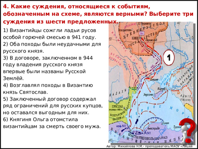 4. Какие суждения, относящиеся к событиям, обозначенным на схеме, являются верными? Выберите три суждения из шести предложенных.   1) Византийцы сожгли ладьи русов особой горючей смесью в 941 году. 2) Оба походы были неудачными для русского князя. 3) В договоре, заключенном в 944 году владения русского князя впервые были названы Русской Землёй. 4) Возглавлял походы в Византию князь Святослав. 5) Заключенный договор содержал ряд ограничений для русских купцов, но оставался выгодным для них. 6) Княгиня Ольга отомстила византийцам за смерть своего мужа.   Автор: Михайлова Н.М.- преподаватель МАОУ «Лицей № 21» 