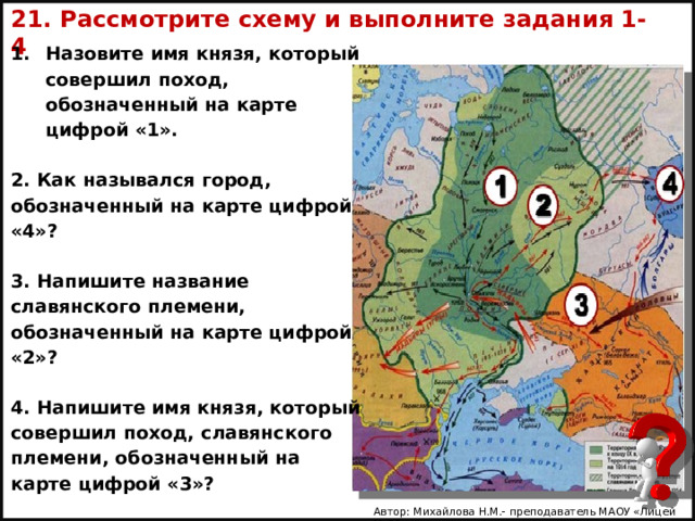 21. Рассмотрите схему и выполните задания 1- 4 Назовите имя князя, который совершил поход, обозначенный на карте цифрой «1».  2. Как назывался город, обозначенный на карте цифрой «4»?  3. На­пи­шите название славянского племени, обозначенный на карте цифрой «2»?  4. На­пи­шите имя князя, который совершил поход, славянского племени, обозначенный на карте цифрой «3»? Автор: Михайлова Н.М.- преподаватель МАОУ «Лицей № 21» 