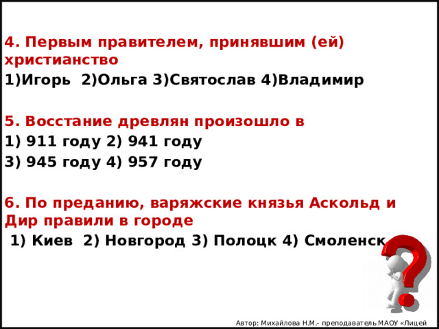 4. Первым правителем, принявшим (ей) христианство 1)Игорь 2)Ольга 3)Святослав 4)Владимир  5. Восстание древлян произошло в 1) 911 году 2) 941 году 3) 945 году 4) 957 году  6. По преданию, варяжские князья Аскольд и Дир правили в городе  1) Киев 2) Новгород 3) Полоцк 4) Смоленск   Автор: Михайлова Н.М.- преподаватель МАОУ «Лицей № 21» 