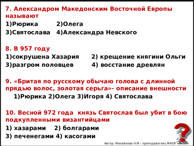 7. Александром Македонским Восточной Европы называют 1)Рюрика 2)Олега 3)Святослава 4)Александра Невского  8. В 957 году 1)сокрушена Хазария 2) крещение княгини Ольги 3)разгром половцев 4) восстание древлян  9. «Бритая по русскому обычаю голова с длинной прядью волос, золотая серьга»- описание внешности  1)Рюрика 2)Олега 3)Игоря 4) Святослава  10. Весной 972 года князь Святослав был убит в бою подкупленными византийцами 1) хазарами 2) болгарами 3) печенегами 4) касогами   Автор: Михайлова Н.М.- преподаватель МАОУ «Лицей № 21» 