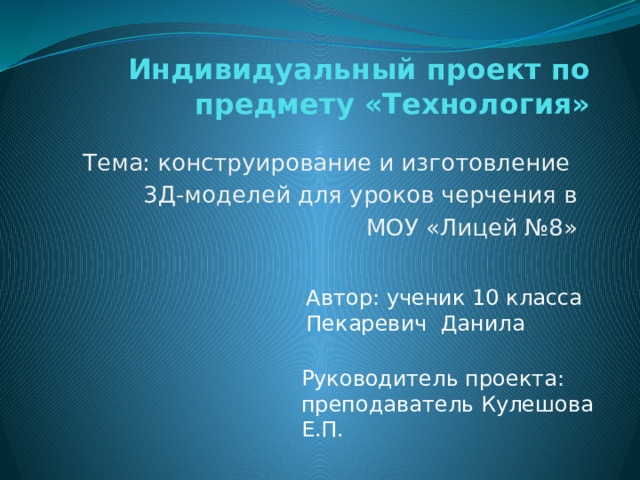 Индивидуальный проект по предмету «Технология» Тема: конструирование и изготовление 3Д-моделей для уроков черчения в  МОУ «Лицей №8» Автор: ученик 10 класса Пекаревич Данила Руководитель проекта: преподаватель Кулешова Е.П. 