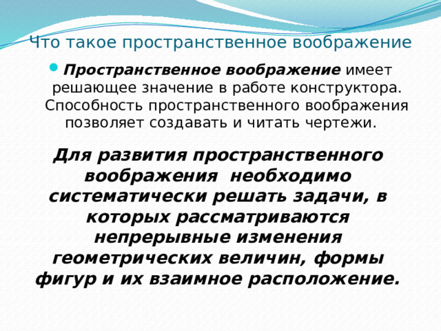 Что такое пространственное воображение Пространственное воображение  имеет решающее значение в работе конструктора. Способность пространственного воображения позволяет создавать и читать чертежи.   Для развития пространственного воображения  необходимо систематически решать задачи, в которых рассматриваются непрерывные изменения геометрических величин, формы фигур и их взаимное расположение.   