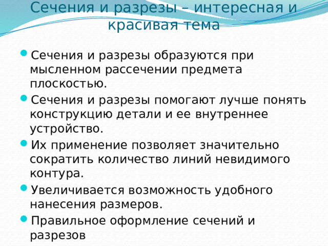 Сечения и разрезы – интересная и красивая тема Сечения и разрезы образуются при мысленном рассечении предмета плоскостью. Сечения и разрезы помогают лучше понять конструкцию детали и ее внутреннее устройство. Их применение позволяет значительно сократить количество линий невидимого контура. Увеличивается возможность удобного нанесения размеров. Правильное оформление сечений и разрезов (по ГОСТу) позволяет определить материал изделия. 