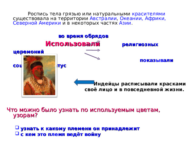  Роспись тела грязью или натуральными красителями существовала на территории Австралии , Океании, Африки, Северной Америки и в некоторых частях Азии .       во время обрядов     Использовали   религиозных церемоний    показывали социальный статус  Индейцы расписывали красками  своё лицо и в повседневной жизни. Что можно было узнать по используемым цветам, узорам? узнать к какому племени он принадлежит с кем это племя ведёт войну узнать к какому племени он принадлежит с кем это племя ведёт войну 