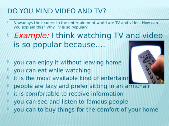 Do you mind video and tv? Nowadays the leaders in the entertainment world are TV and video. How can you explain this? Why TV is so popular? Example: I think watching TV and video is so popular because…. you can enjoy it without leaving home you can eat while watching it is the most available kind of entertainment people are lazy and prefer sitting in an armchair it is comfortable to receive information you can see and listen to famous people you can to buy things for the comfort of your home 