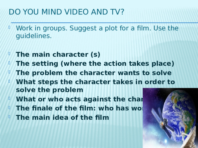 Do you mind video and tv? Work in groups. Suggest a plot for a film. Use the guidelines. The main character (s) The setting (where the action takes place) The problem the character wants to solve What steps the character takes in order to solve the problem What or who acts against the character The finale of the film: who has won The main idea of the film 