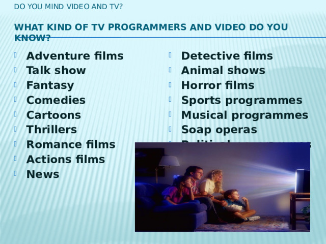 Do you mind video and tv?   What kind of TV programmers and video do you know?   Adventure films Talk show  Fantasy Comedies  Cartoons Thrillers Romance films  Actions films  News Detective films  Animal shows  Horror films Sports programmes Musical programmes Soap operas Political programmes  