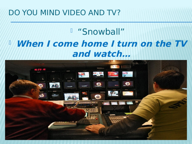 Do you mind video and tv? “ Snowball” When I come home I turn on the TV and watch… 