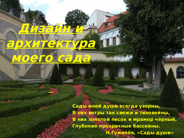 Дизайн и архитектура моего сада    Сады моей души всегда узорны, В них ветры так свежи и тиховейны, В них золотой песок и мрамор чёрный, Глубокие прозрачные бассейны.  Н.Гумилёв, «Сады души» 