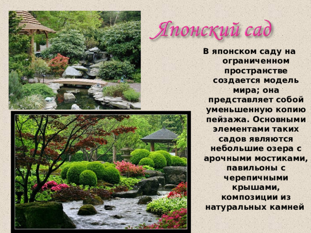В японском саду на ограниченном пространстве создается модель мира; она представляет собой уменьшенную копию пейзажа. Основными элементами таких садов являются небольшие озера с арочными мостиками, павильоны с черепичными крышами, композиции из натуральных камней 