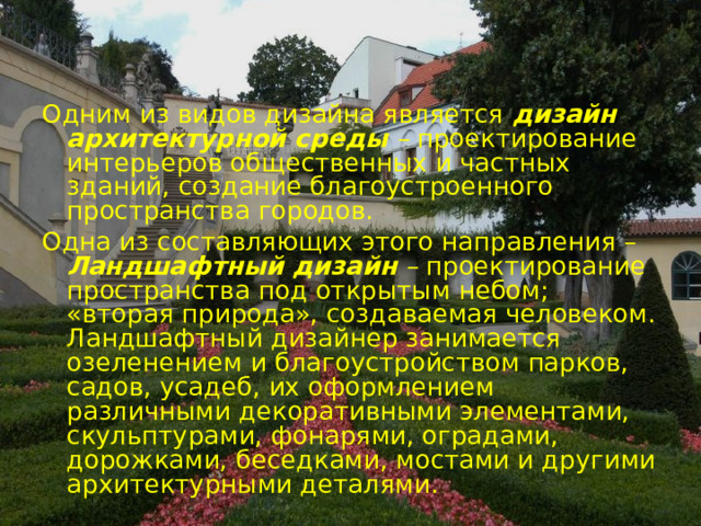 Одним из видов дизайна является  дизайн архитектурной среды –  проектирование интерьеров общественных и частных зданий, создание благоустроенного пространства городов. Одна из составляющих этого направления – Ландшафтный дизайн –  проектирование пространства под открытым небом; «вторая природа», создаваемая человеком. Ландшафтный дизайнер занимается озеленением и благоустройством парков, садов, усадеб, их оформлением различными декоративными элементами, скульптурами, фонарями, оградами, дорожками, беседками, мостами и другими архитектурными деталями. 