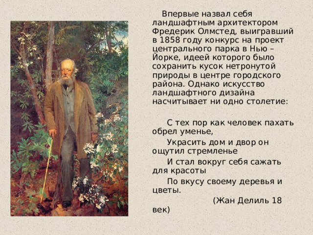  Впервые назвал себя ландшафтным архитектором Фредерик Олмстед, выигравший в 1858 году конкурс на проект центрального парка в Нью –Йорке, идеей которого было сохранить кусок нетронутой природы в центре городского района. Однако искусство ландшафтного дизайна насчитывает ни одно столетие:            С тех пор как человек пахать обрел уменье,       Украсить дом и двор он ощутил стремленье   И стал вокруг себя сажать для красоты            По вкусу своему деревья и цветы.                    (Жан Делиль 18 век) 