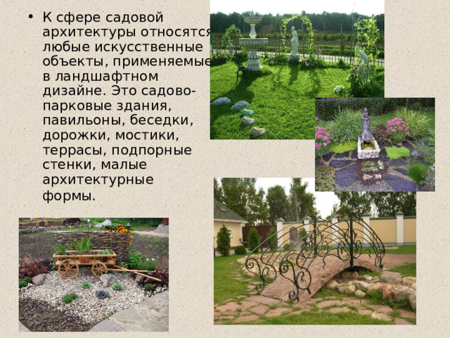 К сфере садовой архитектуры относятся любые искусственные объекты, применяемые в ландшафтном дизайне. Это садово-парковые здания, павильоны, беседки, дорожки, мостики, террасы, подпорные стенки, малые архитектурные формы.   