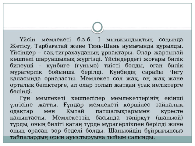  Үйсін мемлекеті б.з.б. І мыңжылдықтың соңында Жетісу, Тарбағатай және Тянь-Шань аумағында құрылды. Үйсіндер – сақ-тиграхауданың ұрпақтары. Олар жартылай көшпелі шаруашылық жүргізді. Үйсіндердегі жоғары билік билеуші – күнбиге (гуньмо) тиісті болды, оған билік мұрагерлік бойынша берілді. Күнбидің сарайы Чигу қаласында орналасты. Мемлекет сол жақ, оң жақ және орталық бөліктерге, ал олар толып жатқан ұсақ иеліктерге бөлінді.  Ғұн мемлекеті көшпелілер мемлекеттерінің екінші үлгісіне жатты. Ғұндар мемлекеті көршілес тайпалық одақтар мен Қытай патшалықтарымен күресте қалыптасты. Мемлекеттің басында тәңірқұт (шаньюй) тұрды, оның билігі қатаң түрде мұрагерлікпен берілді және оның орасан зор беделі болды. Шаньюйдің бұйрығынсыз тайпалардың орын ауыстыруына тыйым салынды. 