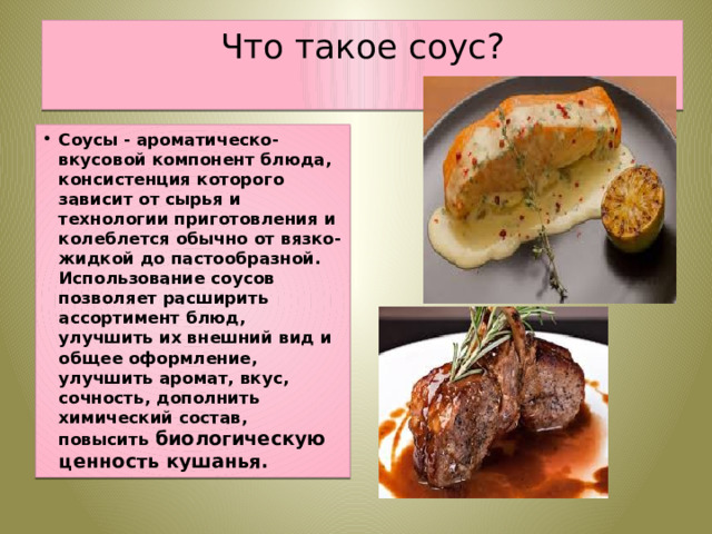 Что такое соус?   Соусы - ароматическо-вкусовой компонент блюда, консистенция которого зависит от сырья и технологии приготовления и колеблется обычно от вязко-жидкой до пастообразной. Использование соусов позволяет расширить ассортимент блюд, улучшить их внешний вид и общее оформление, улучшить аромат, вкус, сочность, дополнить химический состав, повысить биологическую ценность кушанья. 