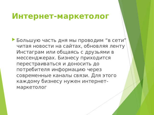 Интернет-маркетолог Большую часть дня мы проводим “в сети” читая новости на сайтах, обновляя ленту Инстаграм или общаясь с друзьями в мессенджерах. Бизнесу приходится перестраиваться и доносить до потребителя информацию через современные каналы связи. Для этого каждому бизнесу нужен интернет-маркетолог    