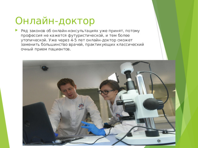 Онлайн-доктор Ряд законов об онлайн-консультациях уже принят, потому профессия не кажется футуристической, и тем более утопической. Уже через 4-5 лет онлайн-доктор сможет заменить большинство врачей, практикующих классический очный прием пациентов.    