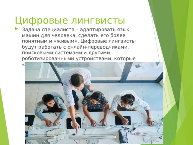 Цифровые лингвисты Задача специалиста – адаптировать язык машин для человека, сделать его более понятным и «живым». Цифровые лингвисты будут работать с онлайн-переводчиками, поисковыми системами и другими роботизированными устройствами, которые «говорят» с человеком.    