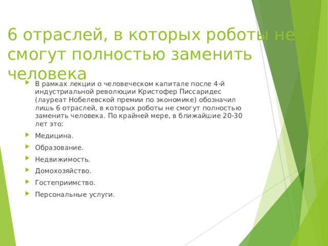 6 отраслей, в которых роботы не смогут полностью заменить человека В рамках лекции о человеческом капитале после 4-й индустриальной революции Кристофер Писсаридес (лауреат Нобелевской премии по экономике) обозначил лишь 6 отраслей, в которых роботы не смогут полностью заменить человека. По крайней мере, в ближайшие 20-30 лет это: Медицина. Образование. Недвижимость. Домохозяйство. Гостеприимство. Персональные услуги.    