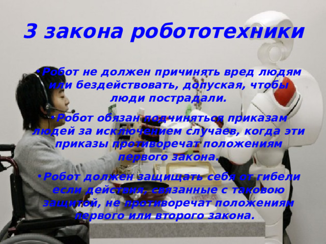 3 закона робототехники Робот не должен причинять вред людям или бездействовать, допуская, чтобы люди пострадали. Робот обязан подчиняться приказам людей за исключением случаев, когда эти приказы противоречат положениям первого закона. Робот должен защищать себя от гибели если действия, связанные с таковою защитой, не противоречат положениям первого или второго закона.  