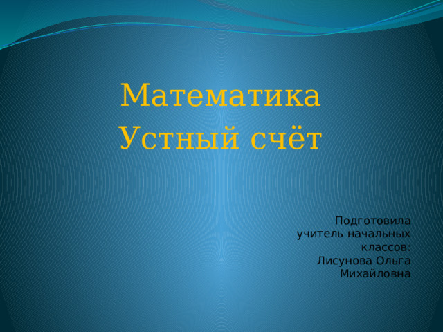 Математика Устный счёт Подготовила учитель начальных классов: Лисунова Ольга Михайловна 