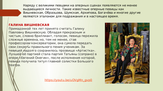 Наряду с великими певцами на оперных сценах появляются не менее выдающиеся личности. Такие известные оперные певицы как Вишневская, Образцова, Шумская, Архипова, Богачёва и многие другие являются эталоном для подражания и в настоящее время. ГАЛИНА ВИШНЕВСКАЯ Примадонной тех лет принято считать Галину Павловну Вишневскую. Обладая прекрасным и чистым, словно бриллиант, голосом, певица пережила сложные времена, но, тем не менее, став профессором консерватории, она сумела передать свои секреты правильного пения ученикам. За певицей надолго сохранилось прозвище «Артистка». Лучшей её партией стала партия Татьяны (сопрано) в опере «Евгений Онегин», после исполнения которой, певица получила титул главной солистки Большого театра. https://youtu.be/uOVgMn_gvp0 