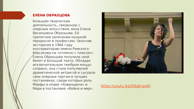 ЕЛЕНА ОБРАЗЦОВА Большую творческую деятельность, связанную с оперным искусством, вела Елена Васильевна Образцова. Её трепетное увлечение музыкой переросло в профессию. Окончив экстерном в 1964 году консерваторию имени Римского-Корсакова на «отлично с плюсом», Елена Образцова получила свой билет в Большой театр. Обладая исключительным тембром меццо-сопрано, она стала популярной драматической актрисой и сыграла свои оперные партии в лучших постановках, среди которых роль Марфы в опере «Хованщина» и Мари в постановке «Война и мир». https:// youtu.be/lObjkl-pzKI 