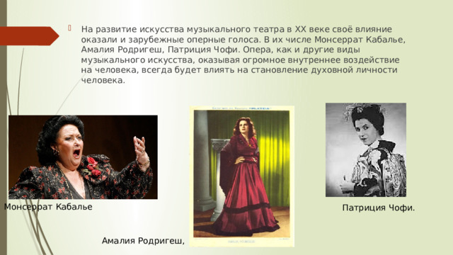 На развитие искусства музыкального театра в XX веке своё влияние оказали и зарубежные оперные голоса. В их числе Монсеррат Кабалье, Амалия Родригеш, Патриция Чофи. Опера, как и другие виды музыкального искусства, оказывая огромное внутреннее воздействие на человека, всегда будет влиять на становление духовной личности человека. Монсеррат Кабалье Патриция Чофи. Амалия Родригеш, 