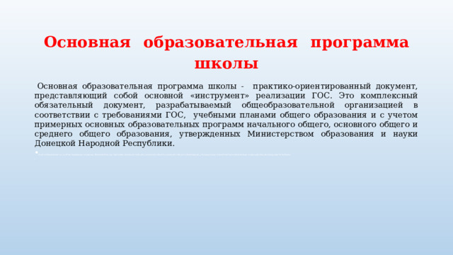 Основная  образовательная  программа школы  Основная образовательная программа школы - практико-ориентированный документ, представляющий собой основной «инструмент» реализации ГОС. Это комплексный обязательный документ, разрабатываемый общеобразовательной организацией в соответствии с требованиями ГОС, учебными планами общего образования и с учетом примерных основных образовательных программ начального общего, основного общего и среднего общего образования, утвержденных Министерством образования и науки Донецкой Народной Республики.  бщего образования и с учетом примерных основных образовательных программ начального общего, основного общего и среднего общего образования, утвержденных Министерством образования и науки Донецкой Народной Республики. 