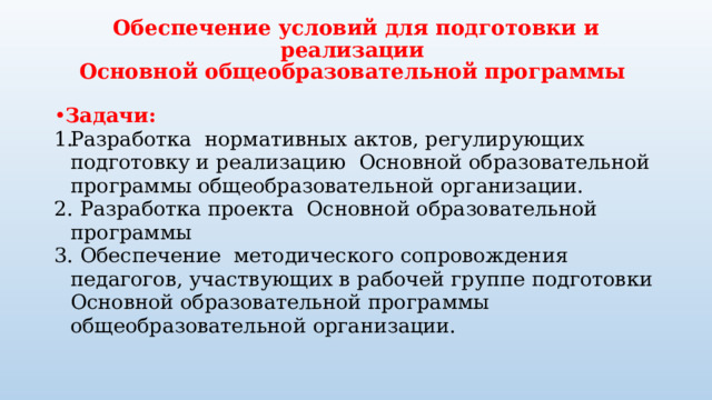 Обеспечение условий для подготовки и реализации  Основной общеобразовательной программы Задачи: Разработка нормативных актов, регулирующих подготовку и реализацию  Основной образовательной программы общеобразовательной организации. 2. Разработка проекта Основной образовательной программы 3. Обеспечение методического сопровождения педагогов, участвующих в рабочей группе подготовки Основной образовательной программы общеобразовательной организации.    