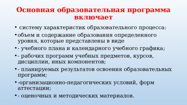 Основная образовательная программа включает  систему характеристик образовательного процесса: объем и содержание образования определенного уровня, которые представлены в виде - учебного плана и календарного учебного графика; - рабочих программ учебных предметов, курсов, дисциплин, иных компонентов; - планируемых результатов освоения образовательных программ; -организационно-педагогических условий, форм аттестации; - оценочных и методических материалов. 