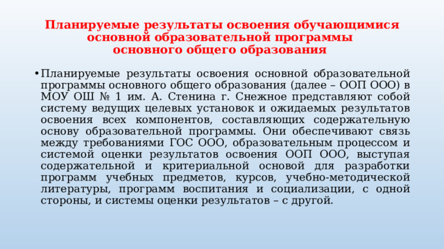 Планируемые результаты освоения обучающимися основной образовательной программы  основного общего образования Планируемые результаты освоения основной образовательной программы основного общего образования (далее – ООП ООО) в МОУ ОШ № 1 им. А. Стенина г. Снежное представляют собой систему ведущих целевых установок и ожидаемых результатов освоения всех компонентов, составляющих содержательную основу образовательной программы. Они обеспечивают связь между требованиями ГОС ООО, образовательным процессом и системой оценки результатов освоения ООП ООО, выступая содержательной и критериальной основой для разработки программ учебных предметов, курсов, учебно-методической литературы, программ воспитания и социализации, с одной стороны, и системы оценки результатов – с другой. 