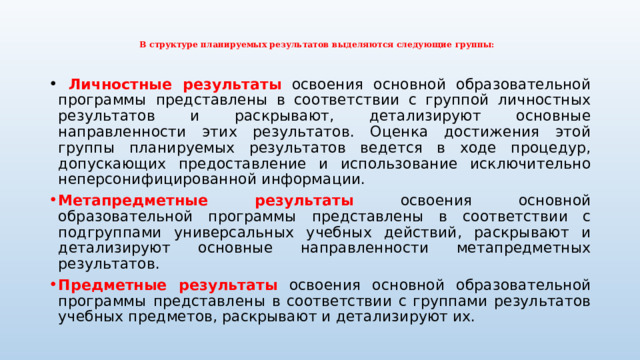   В структуре планируемых результатов выделяются следующие группы:    Личностные результаты  освоения основной образовательной программы  представлены в соответствии с группой личностных результатов и раскрывают, детализируют основные направленности этих результатов. Оценка достижения этой группы планируемых результатов ведется в ходе процедур, допускающих предоставление и использование исключительно неперсонифицированной информации. Метапредметные результаты  освоения основной образовательной программы  представлены в соответствии с подгруппами универсальных учебных действий, раскрывают и детализируют основные направленности метапредметных результатов. Предметные результаты  освоения основной образовательной программы  представлены в соответствии с группами результатов учебных предметов, раскрывают и детализируют их. 
