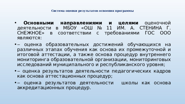  Система оценки результатов освоения программы    Основными направлениями и целями оценочной деятельности в МБОУ «ОШ № 11 ИМ. А. СТЕНИНА Г. СНЕЖНОЕ» в соответствии с требованиями ГОС ООО являются: ‒ оценка образовательных достижений обучающихся на различных этапах обучения как основа их промежуточной и итоговой аттестации, а также основа процедур внутреннего мониторинга образовательной организации, мониторинговых исследований муниципального и республиканского уровня; ‒ оценка результатов деятельности педагогических кадров как основа аттестационных процедур; ‒ оценка результатов деятельности школы как основа аккредитационных процедур. 