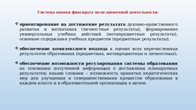  Система оценки фиксирует цели оценочной  деятельности:   ориентирование на достижение результата духовно-нравственного развития и воспитания (личностные результаты), формирование универсальных учебных действий (метапредметные результаты), освоение содержания учебных предметов (предметные  результаты); обеспечение комплексного подхода к оценке всех перечисленных результатов  образования (предметных, метапредметных и личностных); обеспечение возможности регулирования системы образования на основании полученной информации о достижении планируемых результатов; иными словами ‒ возможность принятия педагогических мер для улучшения и совершенствования процессов образования в каждом классе и в образовательной организации в  целом. 