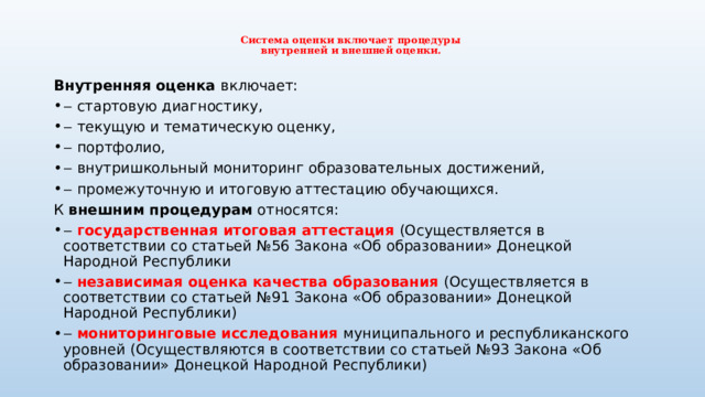  Система оценки включает процедуры  внутренней и внешней оценки.   Внутренняя оценка включает: ‒ стартовую диагностику, ‒ текущую и тематическую оценку, ‒ портфолио, ‒ внутришкольный мониторинг образовательных достижений, ‒ промежуточную и итоговую аттестацию обучающихся. К внешним процедурам относятся: ‒ государственная итоговая аттестация (Осуществляется в соответствии со статьей №56 Закона «Об образовании» Донецкой Народной Республики ‒ независимая оценка качества образования (Осуществляется в соответствии со статьей №91 Закона «Об образовании» Донецкой Народной Республики) ‒ мониторинговые исследования муниципального и республиканского уровней (Осуществляются в соответствии со статьей №93 Закона «Об образовании» Донецкой Народной Республики) 