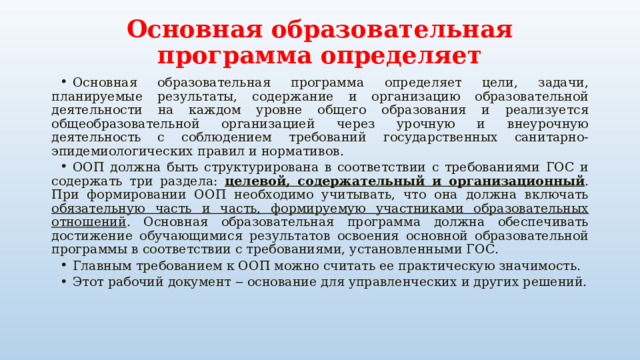 Основная образовательная программа определяет Основная образовательная программа определяет цели, задачи, планируемые результаты, содержание и организацию образовательной деятельности на каждом уровне общего образования и реализуется общеобразовательной организацией через урочную и внеурочную деятельность с соблюдением требований государственных санитарно-эпидемиологических правил и нормативов. ООП должна быть структурирована в соответствии с требованиями ГОС и содержать три раздела: целевой, содержательный и организационный . При формировании ООП необходимо учитывать, что она должна включать обязательную часть и часть, формируемую участниками образовательных отношений . Основная образовательная программа должна обеспечивать достижение обучающимися результатов освоения основной образовательной программы в соответствии с требованиями, установленными ГОС. Главным требованием к ООП можно считать ее практическую значимость. Этот рабочий документ ‒ основание для управленческих и других решений. 