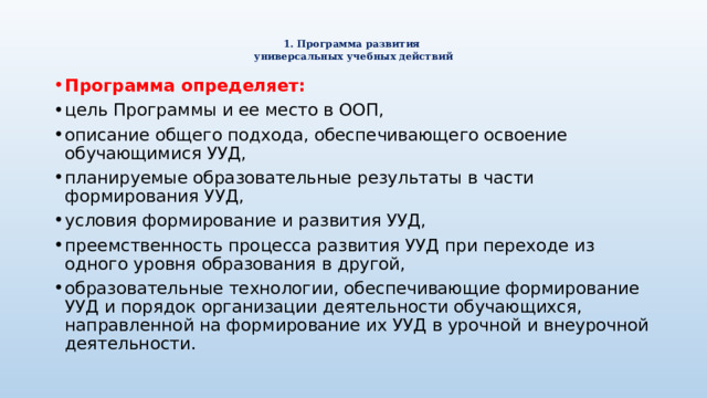  1. Программа развития  универсальных учебных действий   Программа определяет: цель Программы и ее место в ООП, описание общего подхода, обеспечивающего освоение обучающимися УУД, планируемые образовательные результаты в части формирования УУД, условия формирование и развития УУД, преемственность процесса развития УУД при переходе из одного уровня образования в другой, образовательные технологии, обеспечивающие формирование УУД и порядок организации деятельности обучающихся, направленной на формирование их УУД в урочной и внеурочной деятельности. 