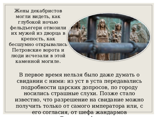 Жены декабристов могли видеть, как глубокой ночью фельдъегери отвозили их мужей из дворца в крепость, как бесшумно открывались Петровские ворота и люди исчезали в этой каменной могиле. В первое время нельзя было даже думать о свидании с ними: из уст в уста передавались подробности царских допросов, по городу носились страшные слухи. Позже стало известно, что разрешение на свидание можно получить только от самого императора или, с его согласия, от шефа жандармов Бенкендорфа. 